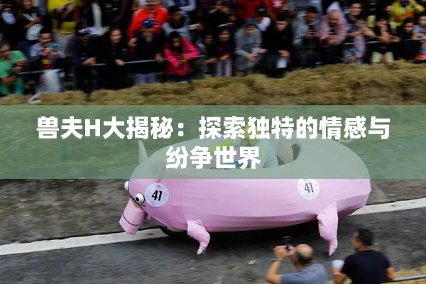 兽夫H大揭秘：探索独特的情感与纷争世界