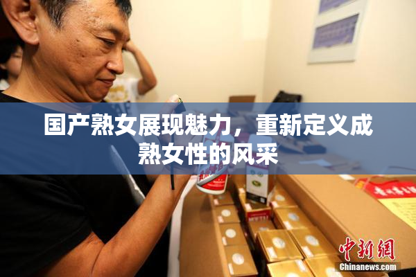 国产熟女展现魅力，重新定义成熟女性的风采