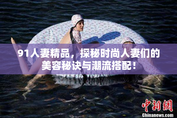 91人妻精品，探秘时尚人妻们的美容秘诀与潮流搭配！