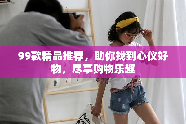 99款精品推荐，助你找到心仪好物，尽享购物乐趣