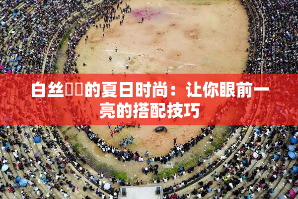 白丝妺妺的夏日时尚：让你眼前一亮的搭配技巧