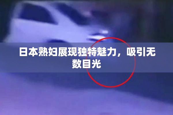 日本熟妇展现独特魅力，吸引无数目光