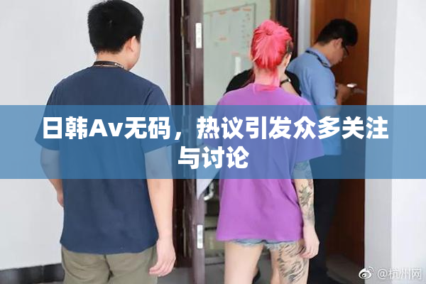 日韩Av无码，热议引发众多关注与讨论