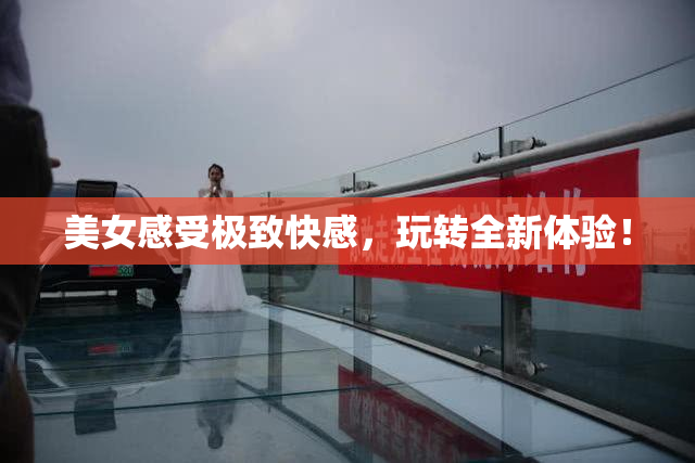 美女感受极致快感，玩转全新体验！