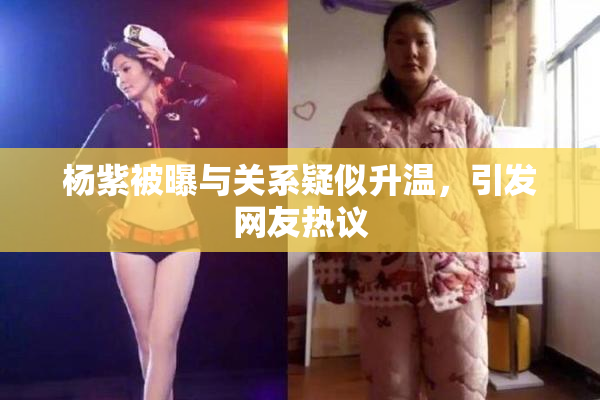 杨紫被曝与关系疑似升温，引发网友热议