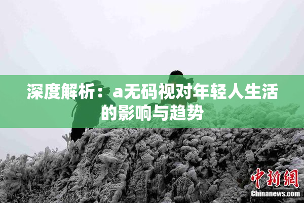 深度解析：a无码视对年轻人生活的影响与趋势