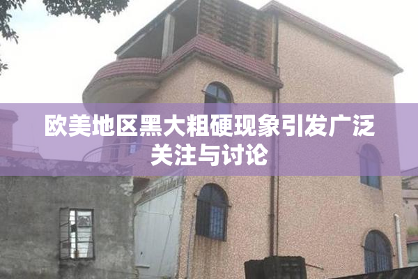 欧美地区黑大粗硬现象引发广泛关注与讨论