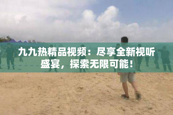 九九热精品视频：尽享全新视听盛宴，探索无限可能！