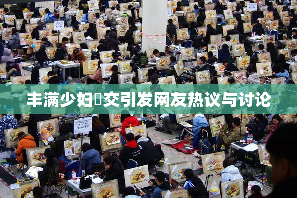 丰满少妇恔交引发网友热议与讨论