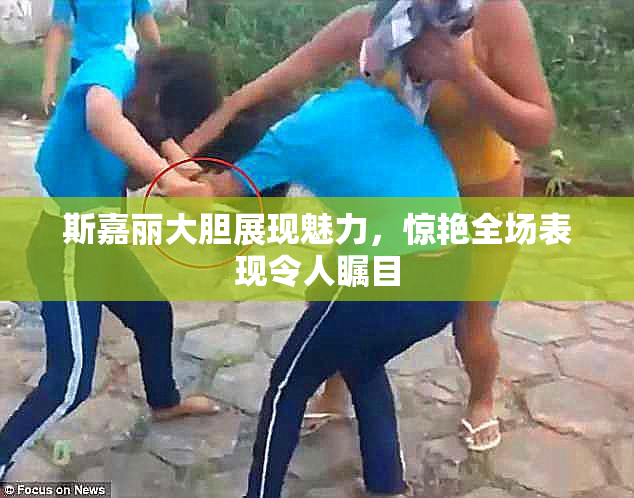 斯嘉丽大胆展现魅力，惊艳全场表现令人瞩目