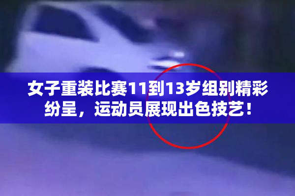 女子重装比赛11到13岁组别精彩纷呈，运动员展现出色技艺！