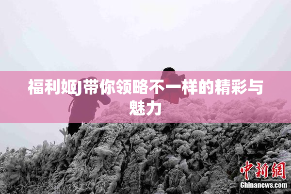 福利姬J带你领略不一样的精彩与魅力