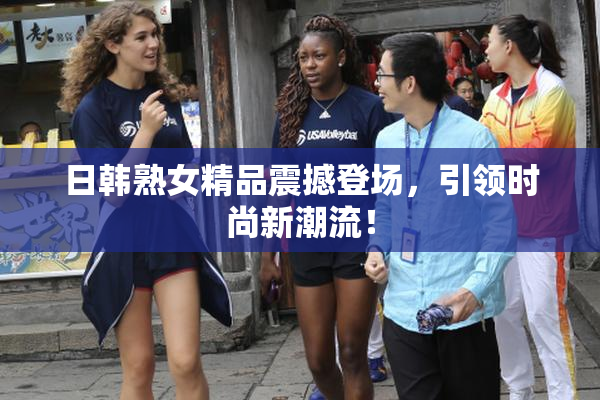 日韩熟女精品震撼登场，引领时尚新潮流！