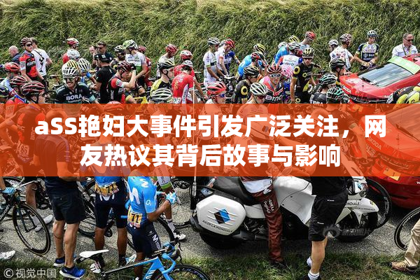 aSS艳妇大事件引发广泛关注，网友热议其背后故事与影响