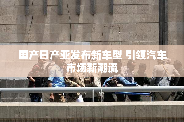 国产日产亚发布新车型 引领汽车市场新潮流