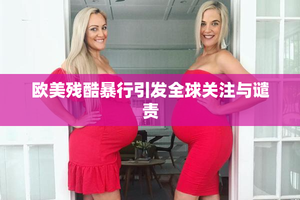 欧美残酷暴行引发全球关注与谴责