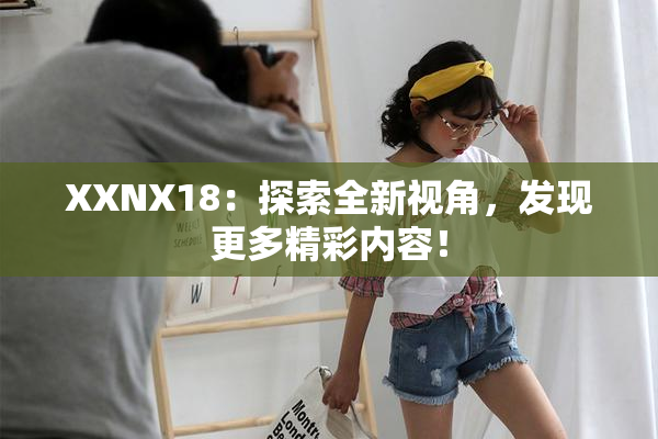 XXNX18：探索全新视角，发现更多精彩内容！