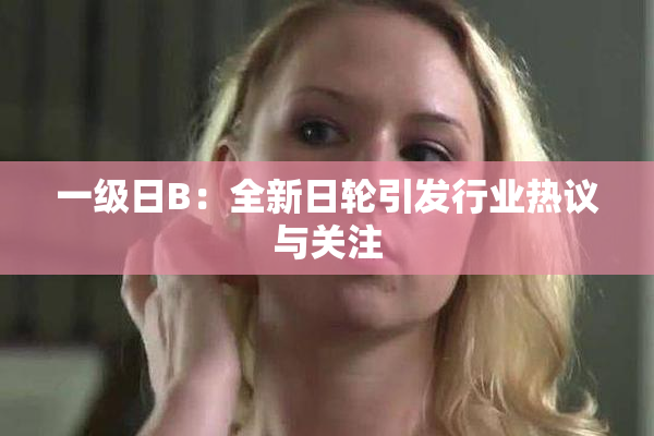 一级日B：全新日轮引发行业热议与关注