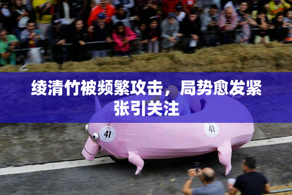 绫清竹被频繁攻击，局势愈发紧张引关注