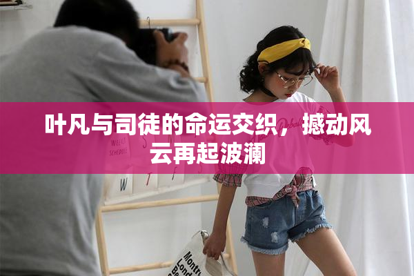 叶凡与司徒的命运交织，撼动风云再起波澜