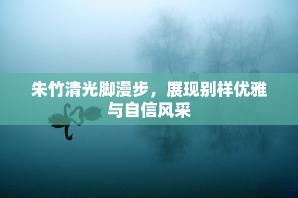 朱竹清光脚漫步，展现别样优雅与自信风采