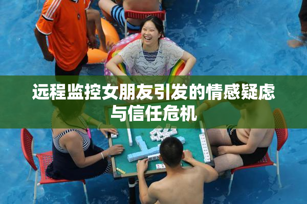 远程监控女朋友引发的情感疑虑与信任危机
