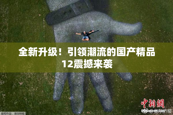 全新升级！引领潮流的国产精品12震撼来袭