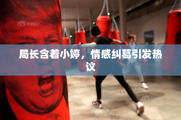 局长含着小婷，情感纠葛引发热议