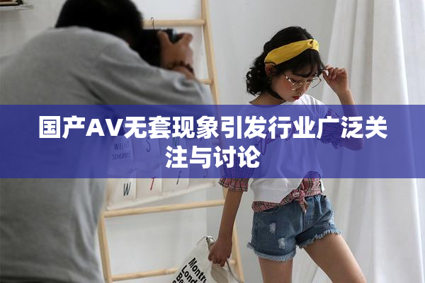 国产AV无套现象引发行业广泛关注与讨论