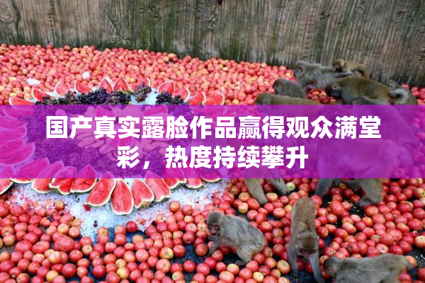 国产真实露脸作品赢得观众满堂彩，热度持续攀升