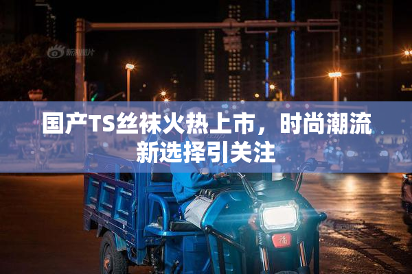国产TS丝袜火热上市，时尚潮流新选择引关注