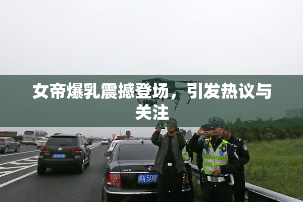 女帝爆乳震撼登场，引发热议与关注