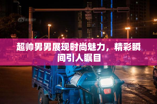 超帅男男展现时尚魅力，精彩瞬间引人瞩目