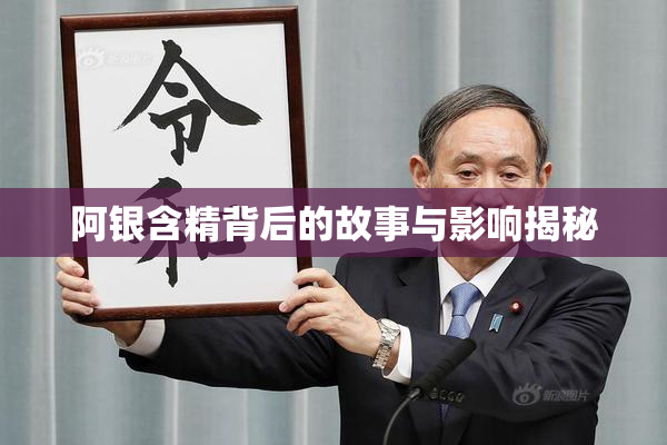 阿银含精背后的故事与影响揭秘
