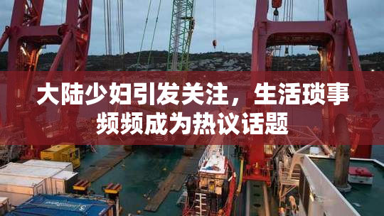 大陆少妇引发关注，生活琐事频频成为热议话题