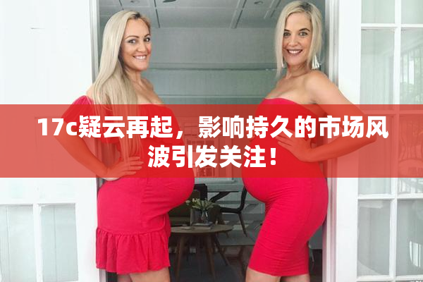 17c疑云再起，影响持久的市场风波引发关注！