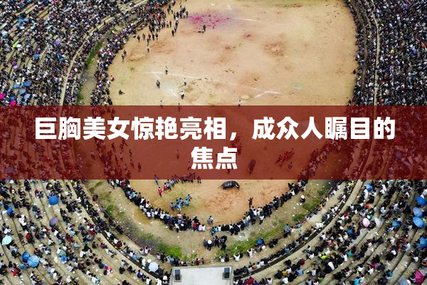 巨胸美女惊艳亮相，成众人瞩目的焦点