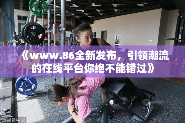 《www.86全新发布，引领潮流的在线平台你绝不能错过》