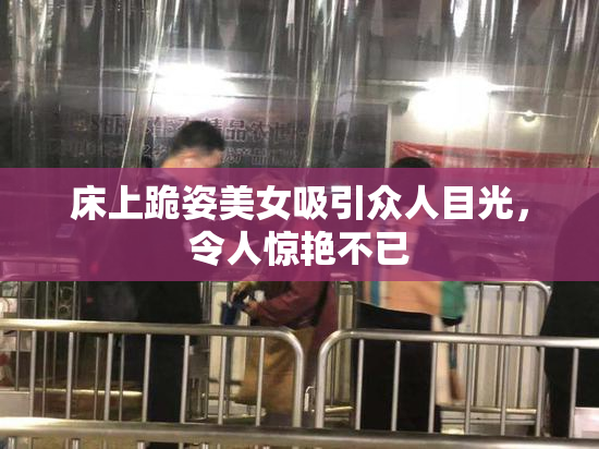 床上跪姿美女吸引众人目光，令人惊艳不已