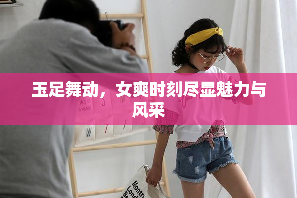 玉足舞动，女爽时刻尽显魅力与风采