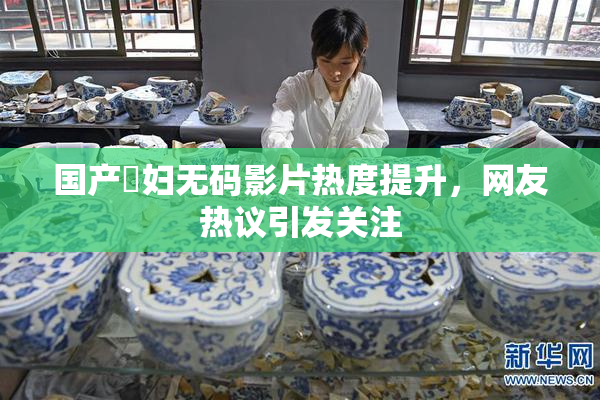 国产婬妇无码影片热度提升，网友热议引发关注