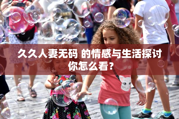 久久人妻无码 的情感与生活探讨 你怎么看？