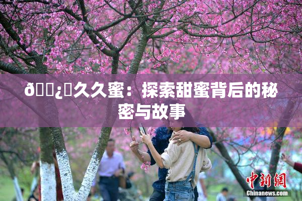 🌿‌久久蜜：探索甜蜜背后的秘密与故事