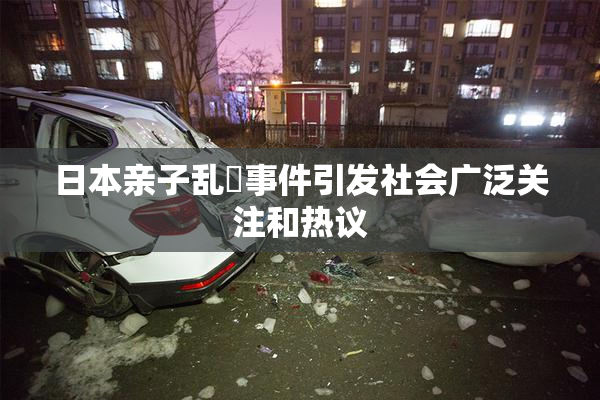 日本亲子乱婬事件引发社会广泛关注和热议