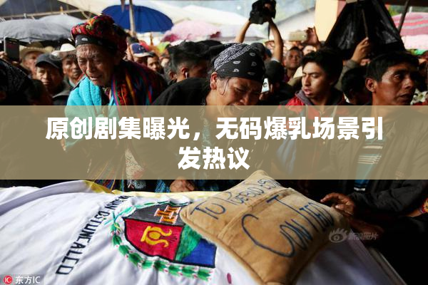 原创剧集曝光，无码爆乳场景引发热议