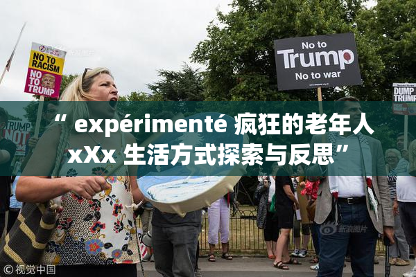 “ expérimenté 疯狂的老年人 xXx 生活方式探索与反思”