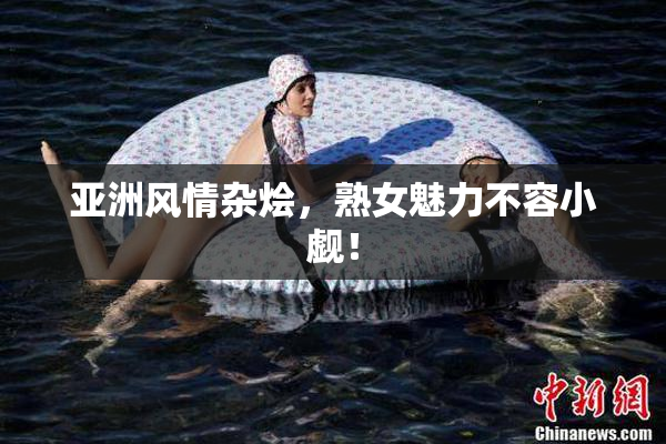 亚洲风情杂烩，熟女魅力不容小觑！