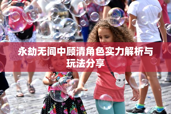 永劫无间中顾清角色实力解析与玩法分享