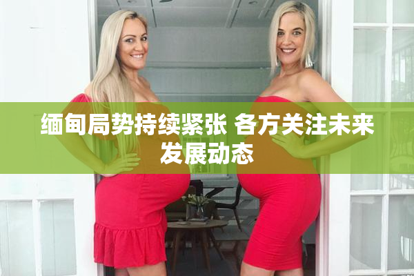 缅甸局势持续紧张 各方关注未来发展动态