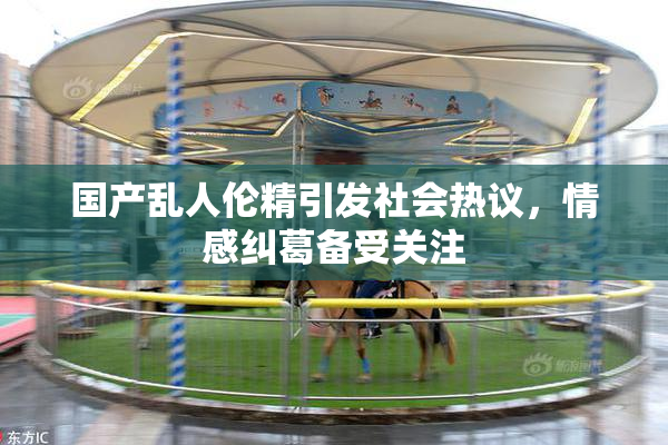 国产乱人伦精引发社会热议，情感纠葛备受关注